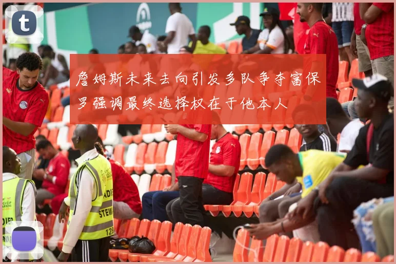 詹姆斯未来去向引发多队争夺富保罗强调最终选择权在于他本人