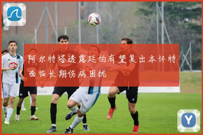 阿尔特塔透露廷伯有望复出本怀特面临长期伤病困扰