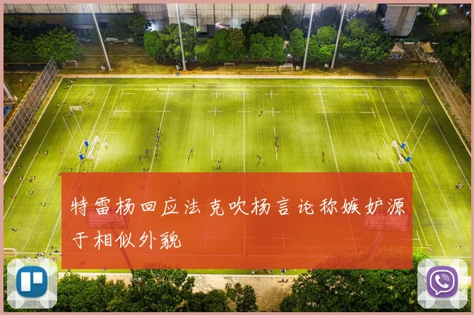 特雷杨回应法克吹杨言论称嫉妒源于相似外貌