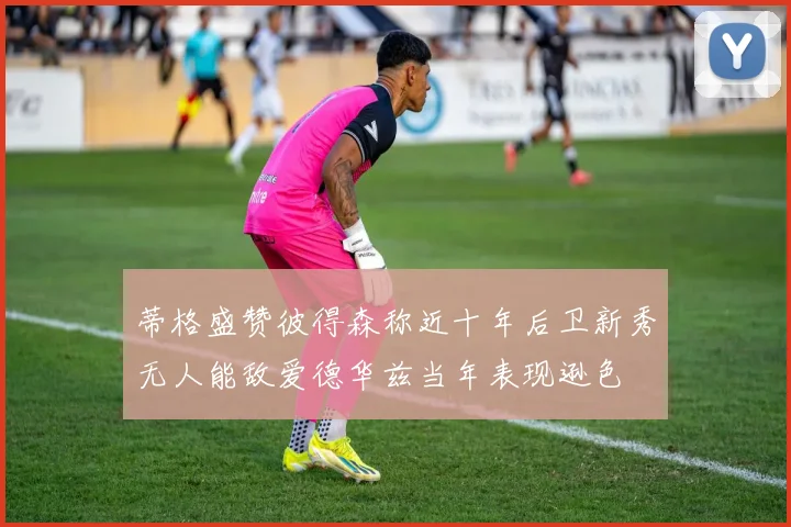 蒂格盛赞彼得森称近十年后卫新秀无人能敌爱德华兹当年表现逊色