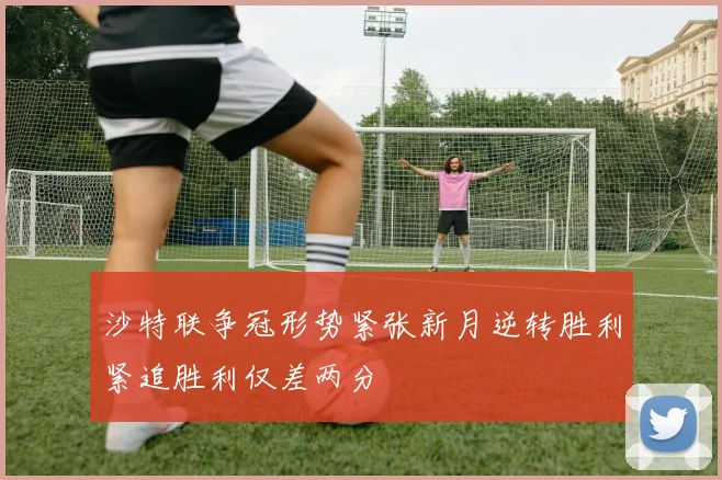 沙特联争冠形势紧张新月逆转胜利紧追胜利仅差两分