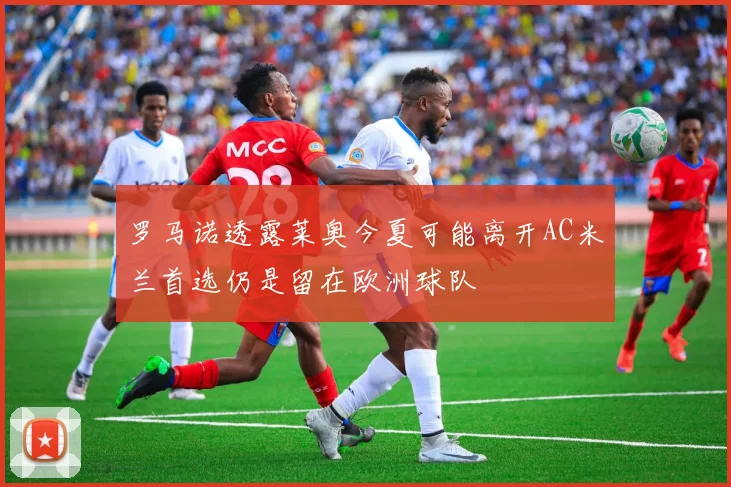 罗马诺透露莱奥今夏可能离开AC米兰首选仍是留在欧洲球队