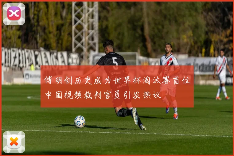 傅明创历史成为世界杯淘汰赛首位中国视频裁判官员引发热议