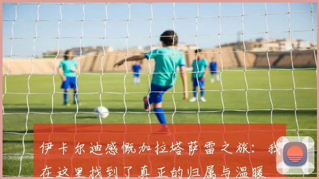 伊卡尔迪感慨加拉塔萨雷之旅：我在这里找到了真正的归属与温暖