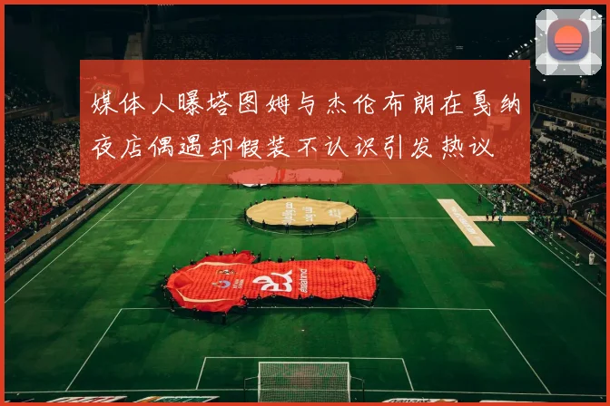 媒体人曝塔图姆与杰伦布朗在戛纳夜店偶遇却假装不认识引发热议