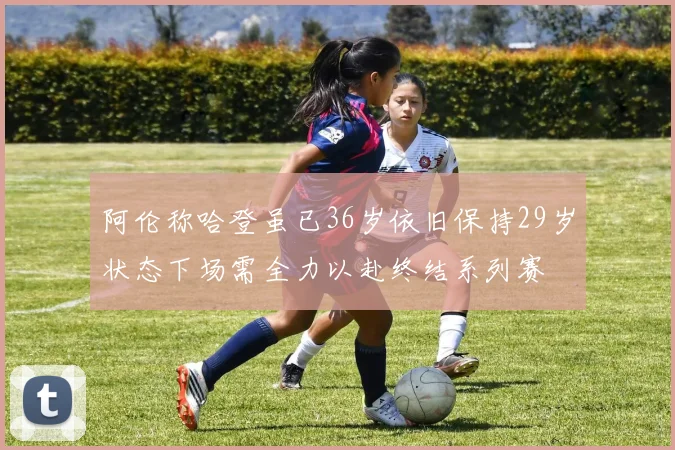 阿伦称哈登虽已36岁依旧保持29岁状态下场需全力以赴终结系列赛