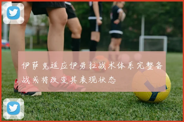 伊萨克适应伊劳拉战术体系完整备战或将改变其表现状态