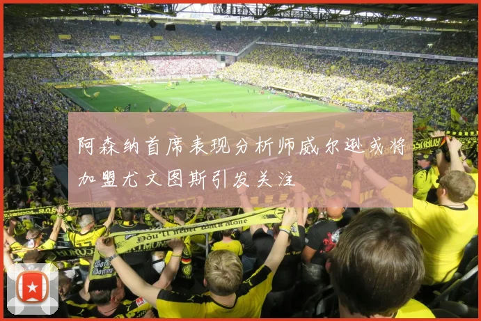 阿森纳首席表现分析师威尔逊或将加盟尤文图斯引发关注
