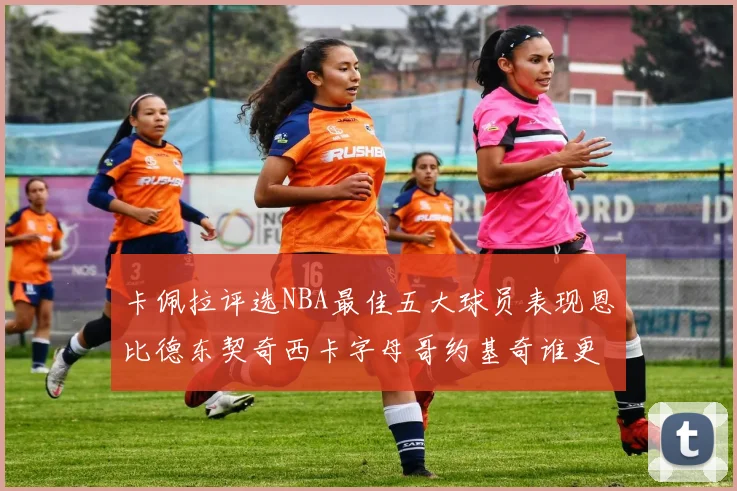 卡佩拉评选NBA最佳五大球员表现恩比德东契奇西卡字母哥约基奇谁更出色