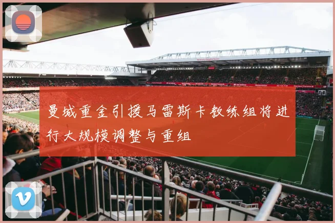 曼城重金引援马雷斯卡教练组将进行大规模调整与重组