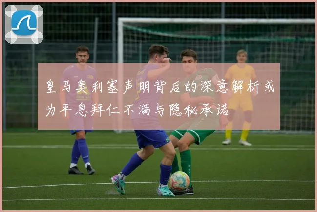 皇马奥利塞声明背后的深意解析或为平息拜仁不满与隐秘承诺