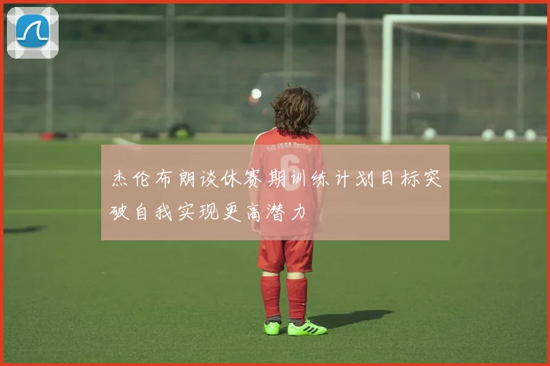 杰伦布朗谈休赛期训练计划目标突破自我实现更高潜力