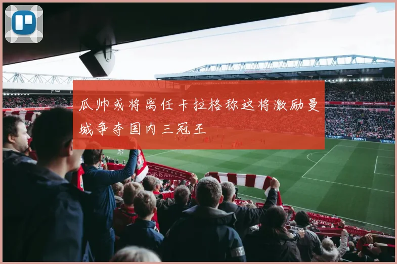 瓜帅或将离任卡拉格称这将激励曼城争夺国内三冠王