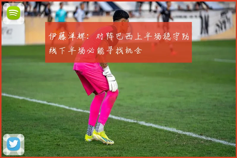 伊藤洋辉：对阵巴西上半场稳守防线下半场必能寻找机会