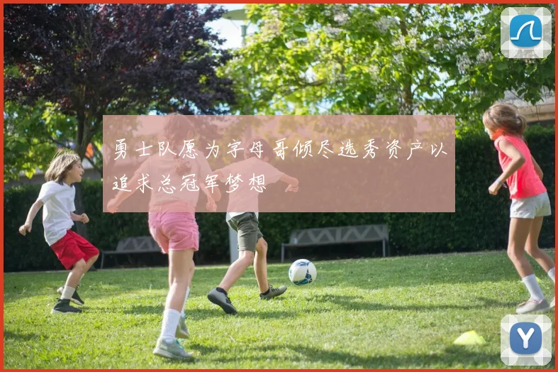 勇士队愿为字母哥倾尽选秀资产以追求总冠军梦想